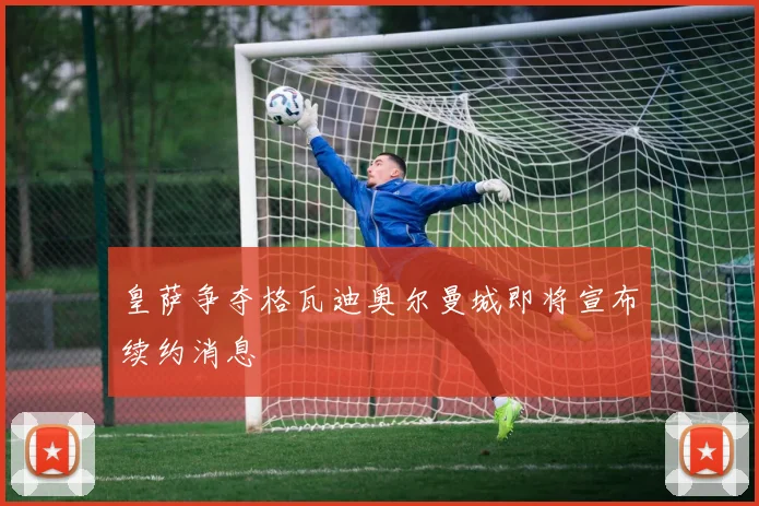 皇萨争夺格瓦迪奥尔曼城即将宣布续约消息