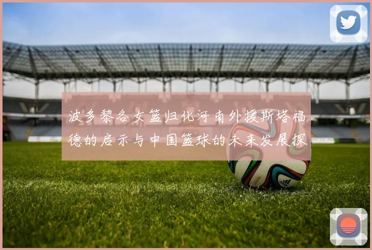 波多黎各女篮归化河南外援斯塔福德的启示与中国篮球的未来发展探讨
