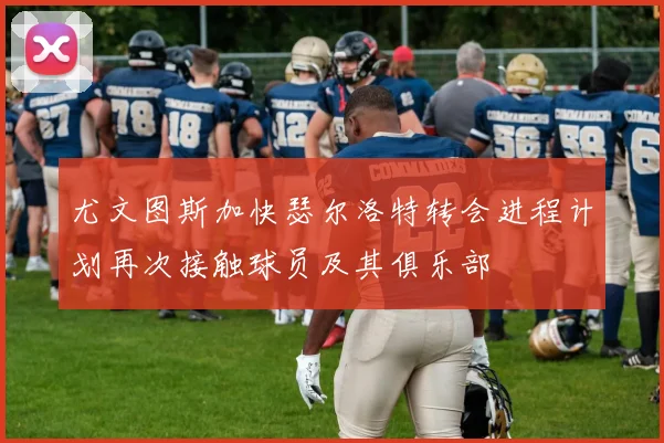尤文图斯加快瑟尔洛特转会进程计划再次接触球员及其俱乐部
