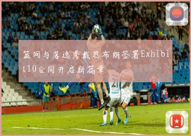 篮网与落选秀戴恩布朗签署Exhibit10合同开启新篇章