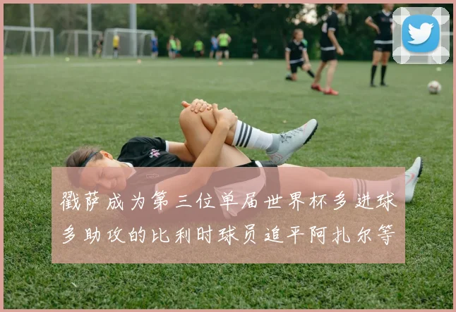 戳萨成为第三位单届世界杯多进球多助攻的比利时球员追平阿扎尔等传奇