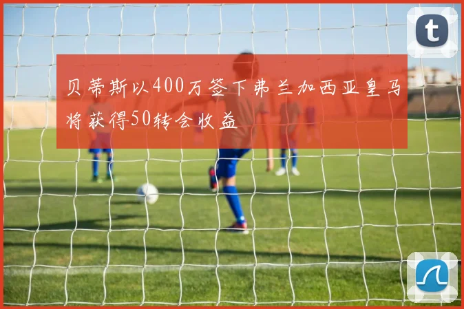 贝蒂斯以400万签下弗兰加西亚皇马将获得50转会收益