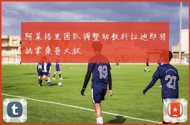 阿莱格里团队调整助教科拉迪即将执掌桑普大权