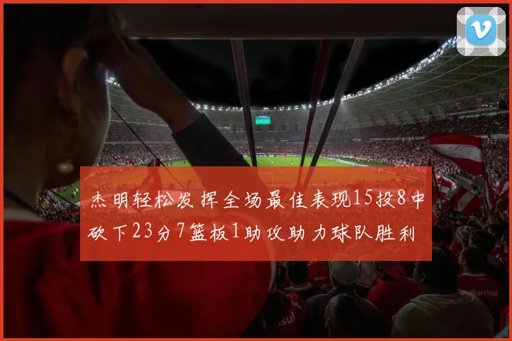 杰明轻松发挥全场最佳表现15投8中砍下23分7篮板1助攻助力球队胜利