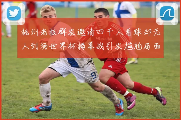 杭州老板群发邀请四千人看球却无人到场世界杯揭幕战引发尴尬局面