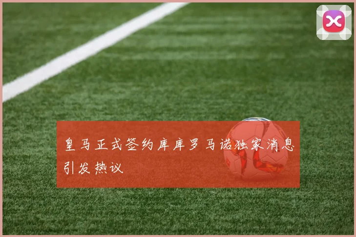 皇马正式签约库库罗马诺独家消息引发热议
