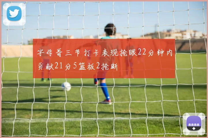 字母哥三节打卡表现抢眼22分钟内贡献21分5篮板2抢断