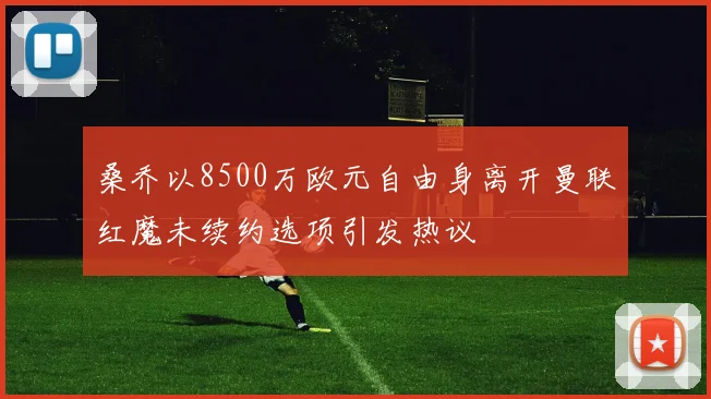 桑乔以8500万欧元自由身离开曼联红魔未续约选项引发热议