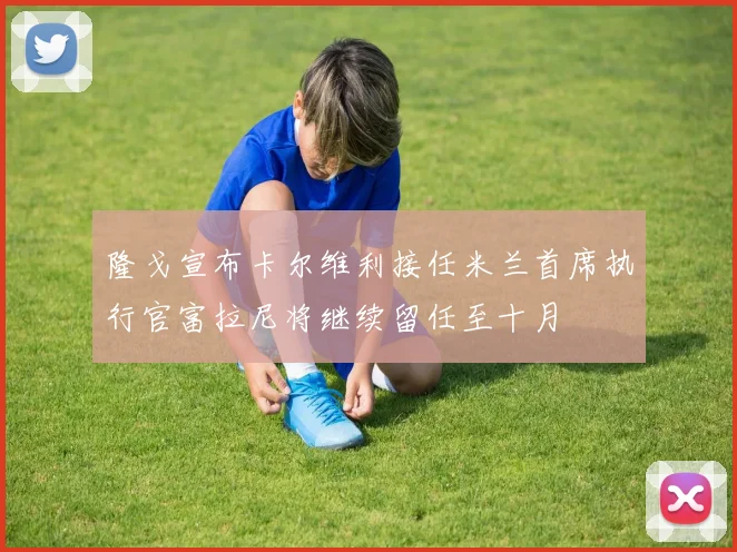 隆戈宣布卡尔维利接任米兰首席执行官富拉尼将继续留任至十月