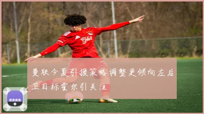 曼联今夏引援策略调整更倾向左后卫目标霍尔引关注