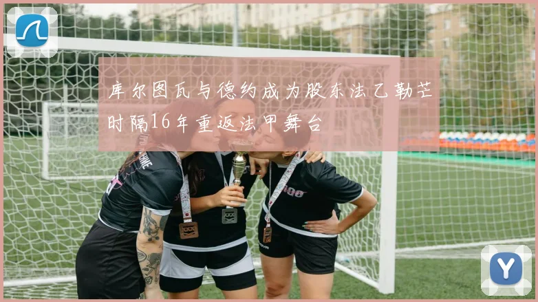 库尔图瓦与德约成为股东法乙勒芒时隔16年重返法甲舞台